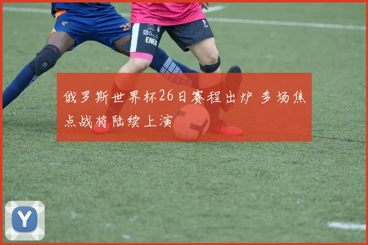 俄罗斯世界杯26日赛程出炉 多场焦点战将陆续上演