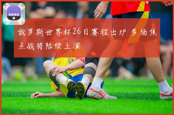 俄罗斯世界杯26日赛程出炉 多场焦点战将陆续上演