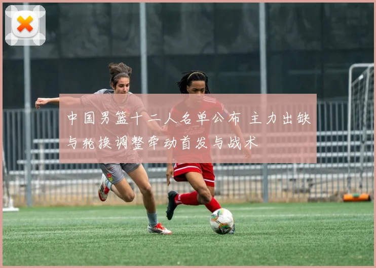 中国男篮十二人名单公布 主力出缺与轮换调整牵动首发与战术