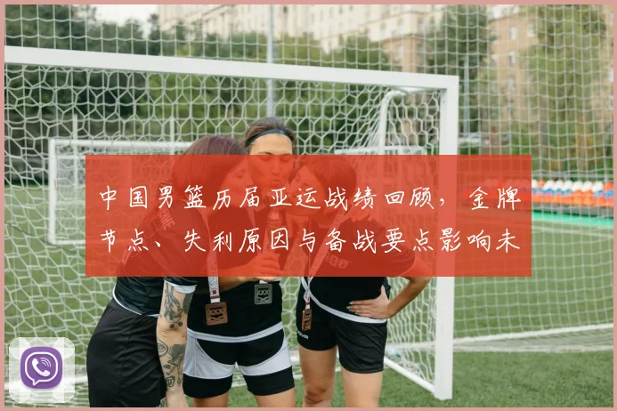 中国男篮历届亚运战绩回顾，金牌节点、失利原因与备战要点影响未来大赛