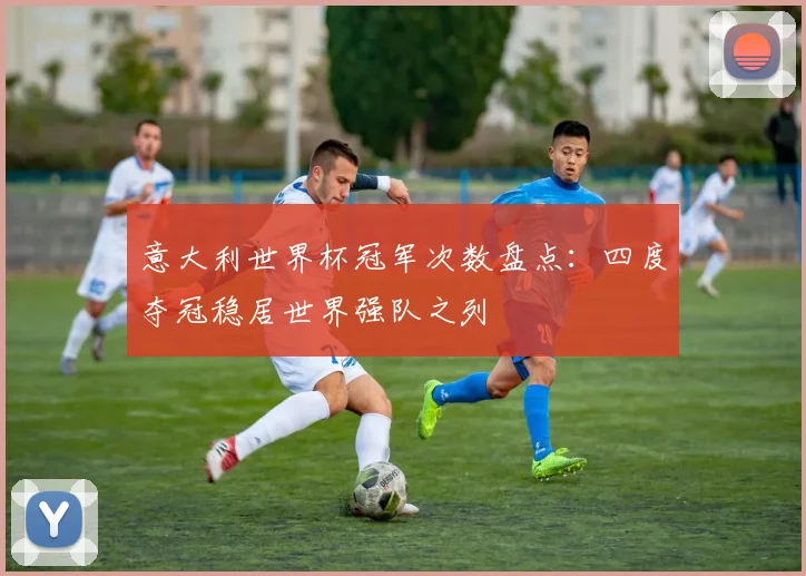 意大利世界杯冠军次数盘点:四度夺冠稳居世界强队之列