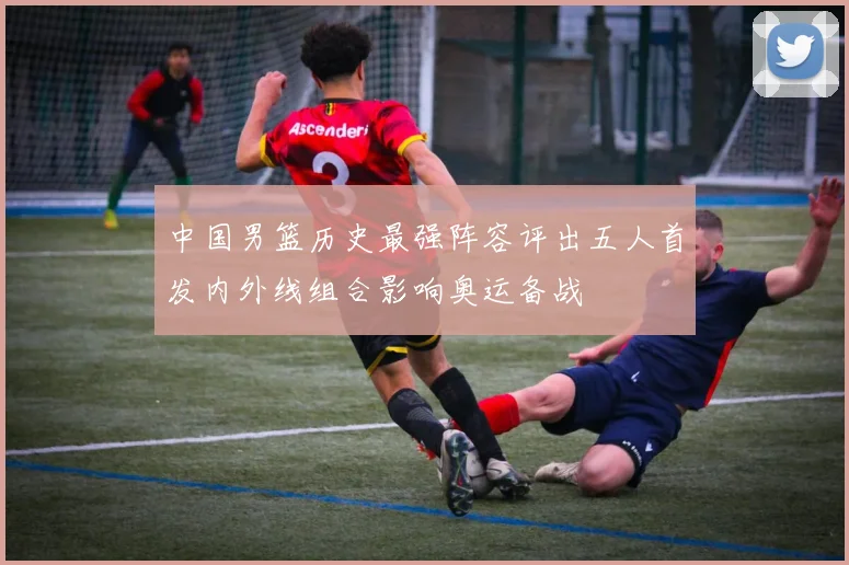 中国男篮历史最强阵容评出五人首发内外线组合影响奥运备战