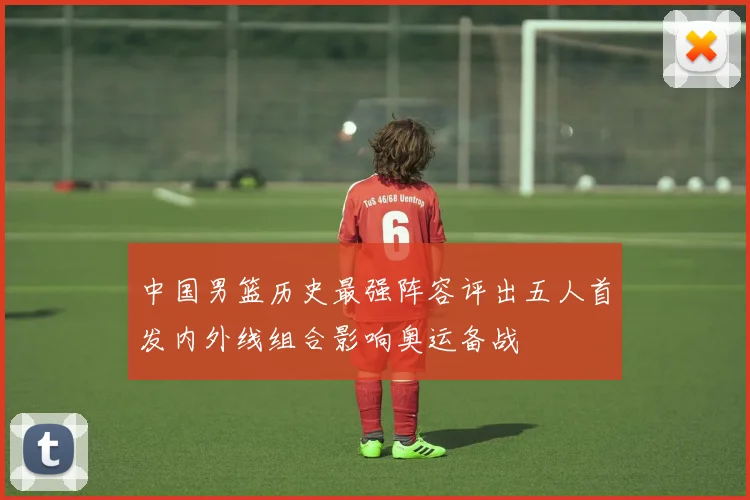 中国男篮历史最强阵容评出五人首发内外线组合影响奥运备战