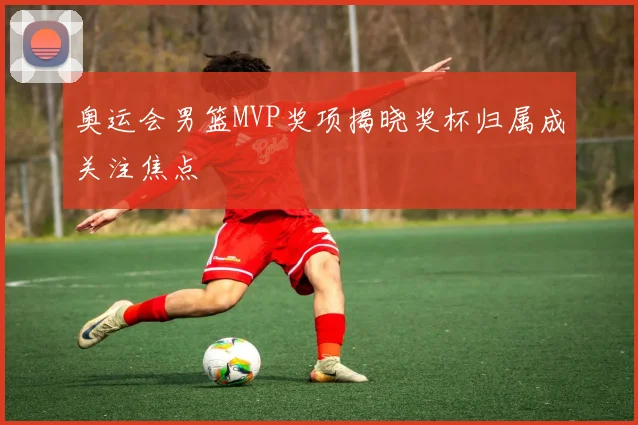 奥运会男篮MVP奖项揭晓奖杯归属成关注焦点