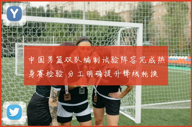 中国男篮双队编制试验阵容完成热身赛检验 分工明确提升锋线轮换