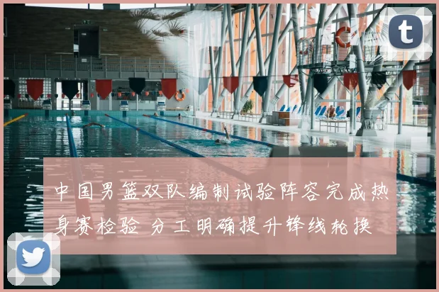 中国男篮双队编制试验阵容完成热身赛检验 分工明确提升锋线轮换