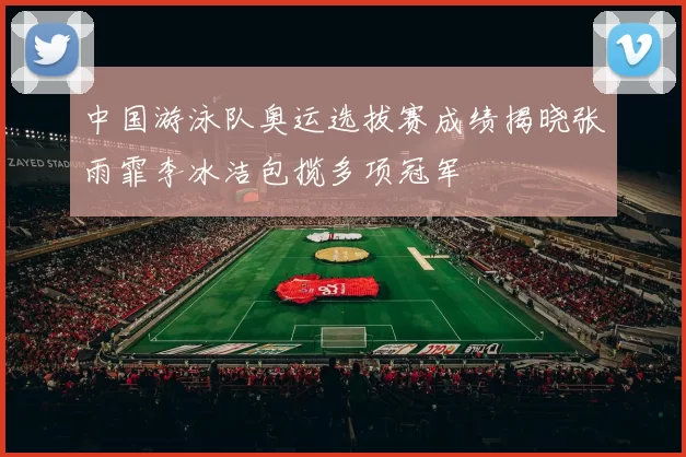 中国游泳队奥运选拔赛成绩揭晓张雨霏李冰洁包揽多项冠军