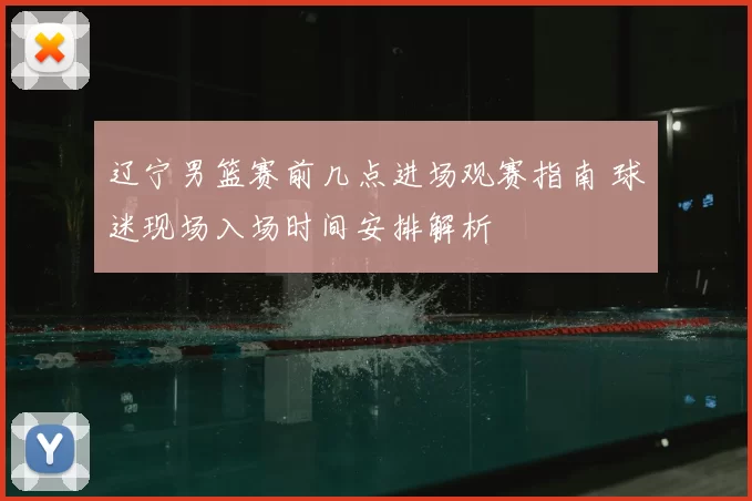 辽宁男篮赛前几点进场观赛指南 球迷现场入场时间安排解析