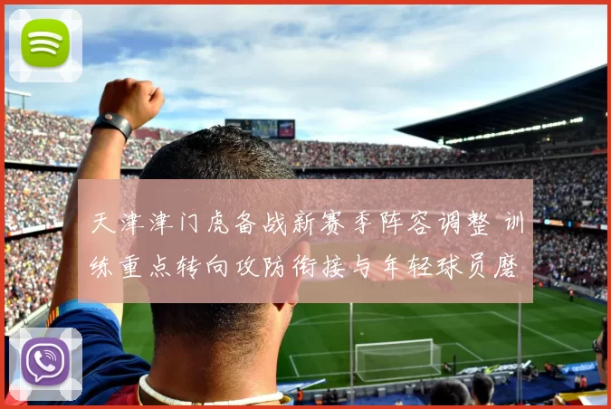 天津津门虎备战新赛季阵容调整 训练重点转向攻防衔接与年轻球员磨合