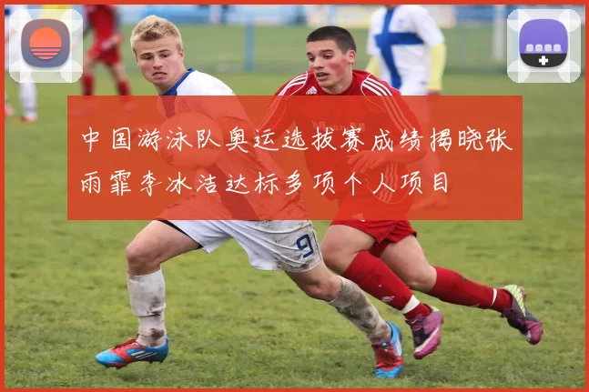 中国游泳队奥运选拔赛成绩揭晓张雨霏李冰洁达标多项个人项目
