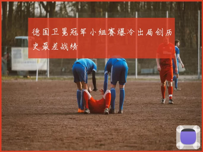 德国卫冕冠军小组赛爆冷出局创历史最差战绩