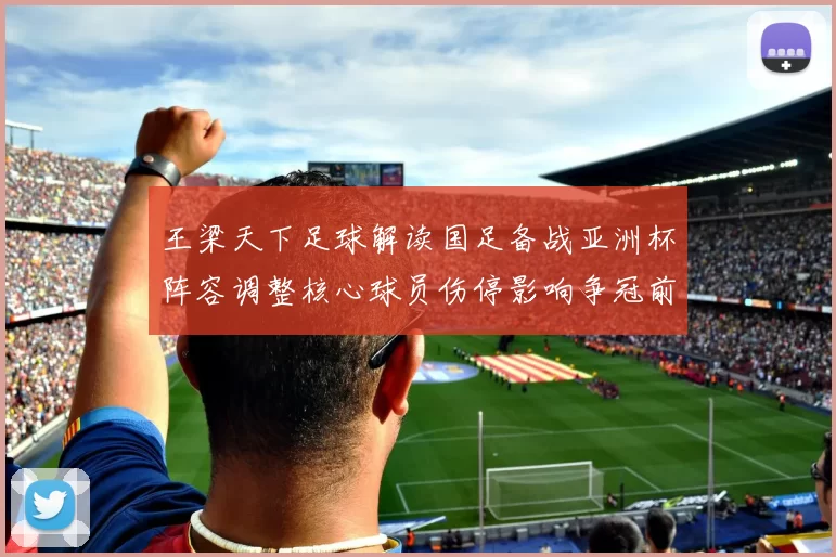 王梁天下足球解读国足备战亚洲杯阵容调整核心球员伤停影响争冠前景