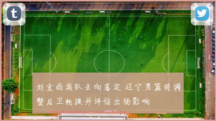 刘金雨离队去向落定 辽宁男篮将调整后卫轮换并评估出场影响