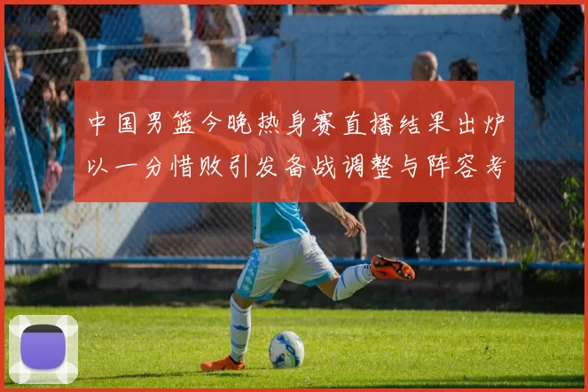 中国男篮今晚热身赛直播结果出炉以一分惜败引发备战调整与阵容考验