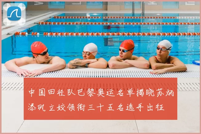 中国田径队巴黎奥运名单揭晓苏炳添巩立姣领衔三十五名选手出征