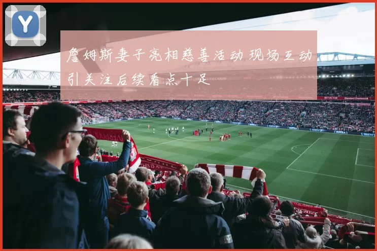 詹姆斯妻子亮相慈善活动 现场互动引关注后续看点十足