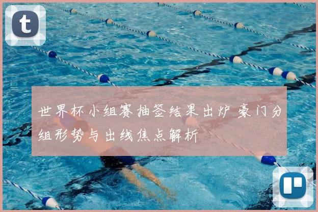 世界杯小组赛抽签结果出炉 豪门分组形势与出线焦点解析