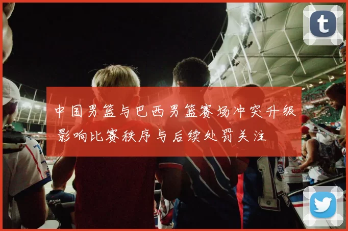 中国男篮与巴西男篮赛场冲突升级 影响比赛秩序与后续处罚关注