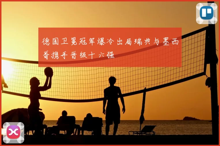德国卫冕冠军爆冷出局瑞典与墨西哥携手晋级十六强