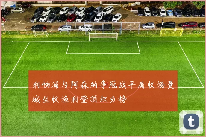 利物浦与阿森纳争冠战平局收场曼城坐收渔利登顶积分榜