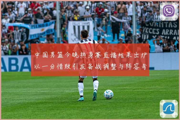 中国男篮今晚热身赛直播结果出炉以一分惜败引发备战调整与阵容考验