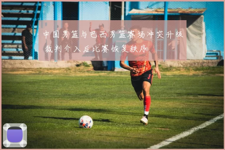 中国男篮与巴西男篮赛场冲突升级 裁判介入后比赛恢复秩序