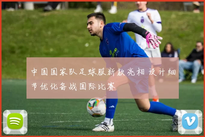 中国国家队足球服新款亮相 设计细节优化备战国际比赛