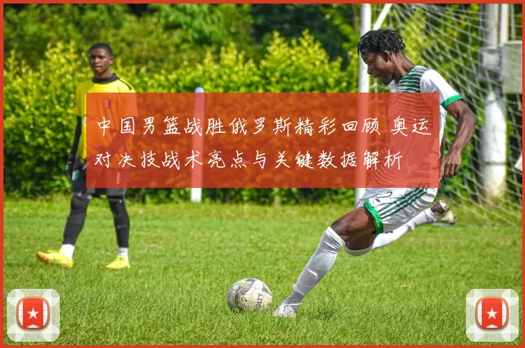 中国男篮战胜俄罗斯精彩回顾 奥运对决技战术亮点与关键数据解析