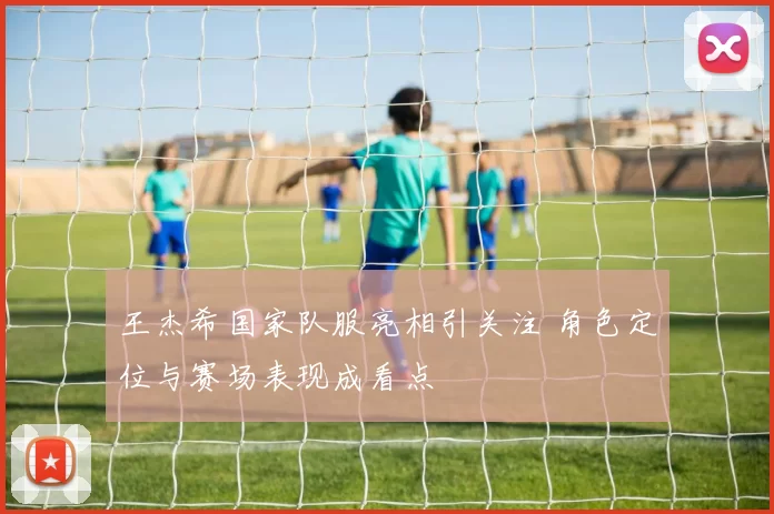 王杰希国家队服亮相引关注 角色定位与赛场表现成看点