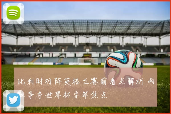 比利时对阵英格兰赛前看点解析 两队争夺世界杯季军焦点