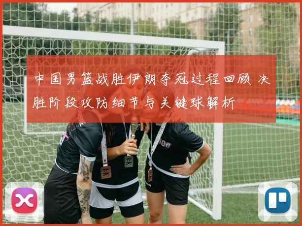 中国男篮战胜伊朗夺冠过程回顾 决胜阶段攻防细节与关键球解析
