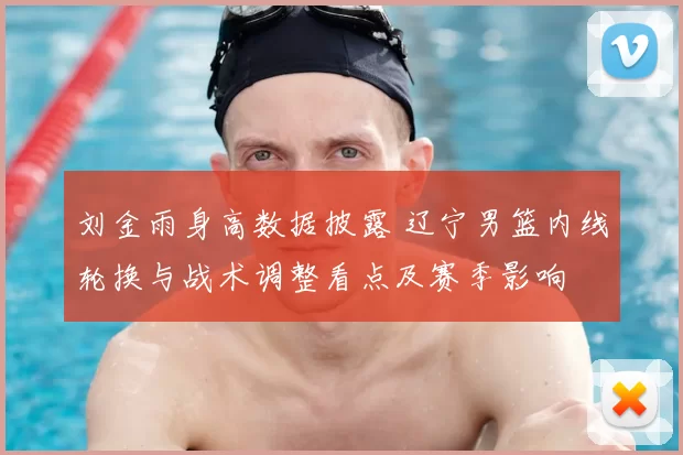 刘金雨身高数据披露 辽宁男篮内线轮换与战术调整看点及赛季影响