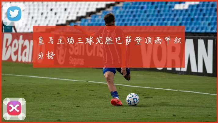 皇马主场三球完胜巴萨登顶西甲积分榜