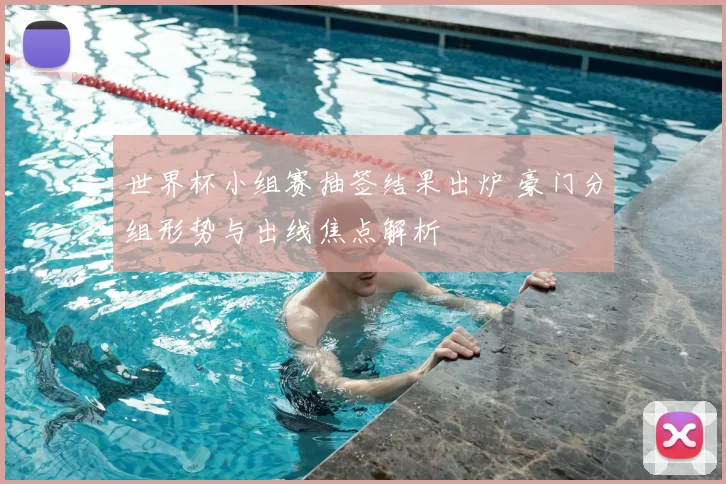 世界杯小组赛抽签结果出炉 豪门分组形势与出线焦点解析