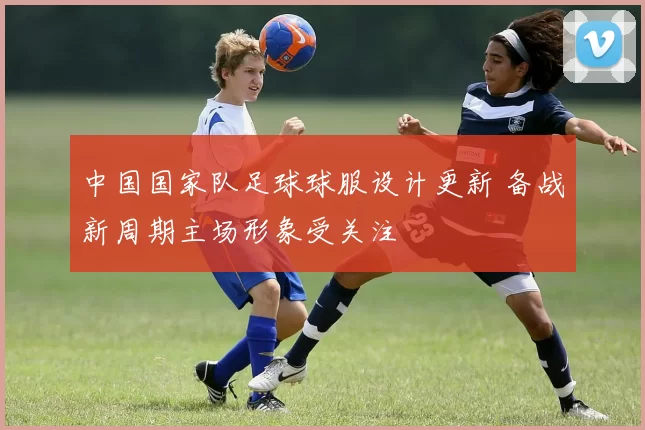 中国国家队足球球服设计更新 备战新周期主场形象受关注