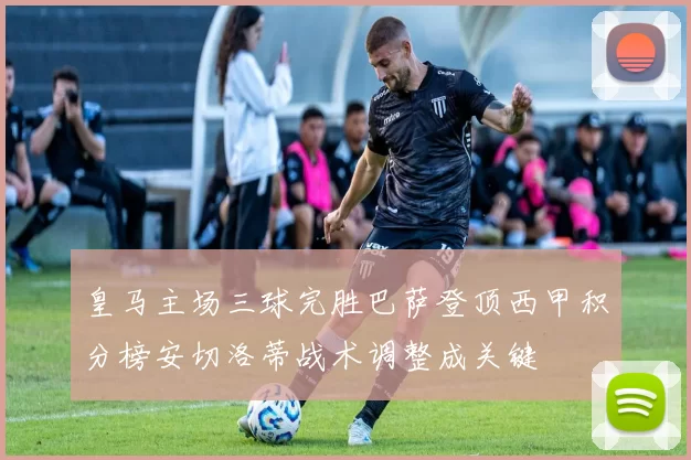 皇马主场三球完胜巴萨登顶西甲积分榜安切洛蒂战术调整成关键