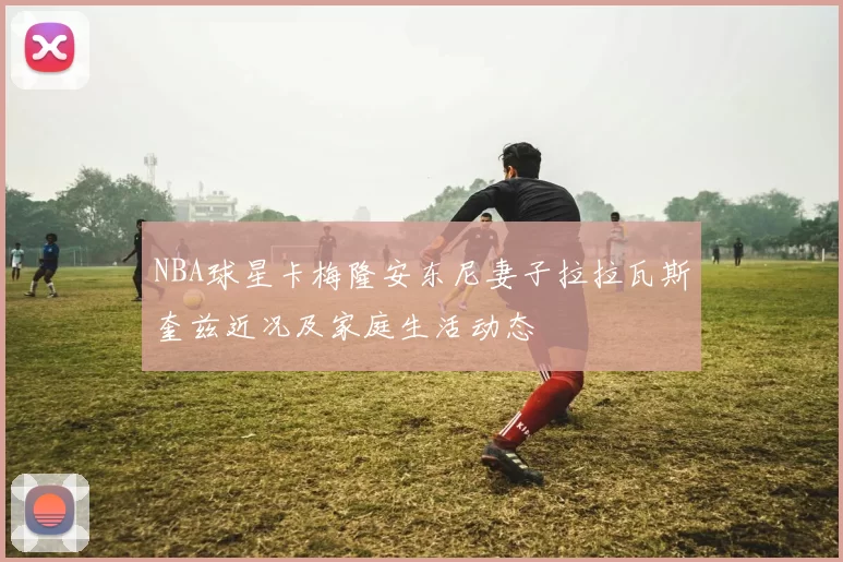 NBA球星卡梅隆安东尼妻子拉拉瓦斯奎兹近况及家庭生活动态