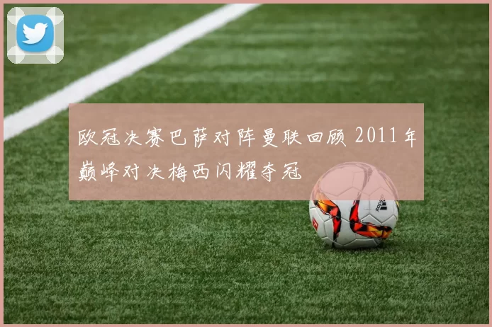 欧冠决赛巴萨对阵曼联回顾 2011年巅峰对决梅西闪耀夺冠