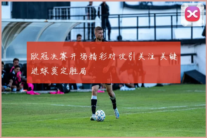 欧冠决赛开场精彩对攻引关注 关键进球奠定胜局