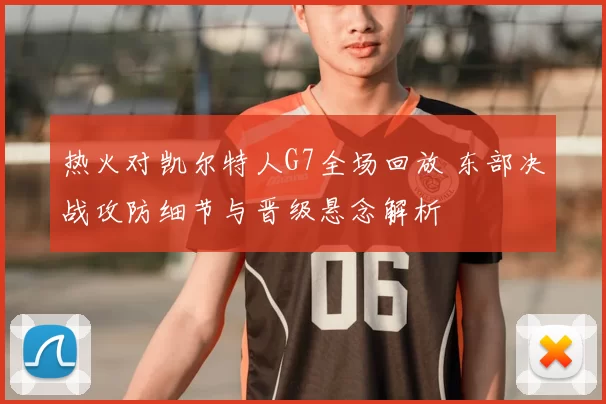 热火对凯尔特人G7全场回放 东部决战攻防细节与晋级悬念解析