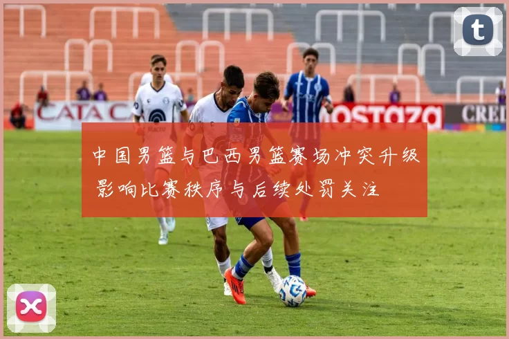 中国男篮与巴西男篮赛场冲突升级 影响比赛秩序与后续处罚关注