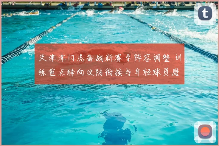 天津津门虎备战新赛季阵容调整 训练重点转向攻防衔接与年轻球员磨合