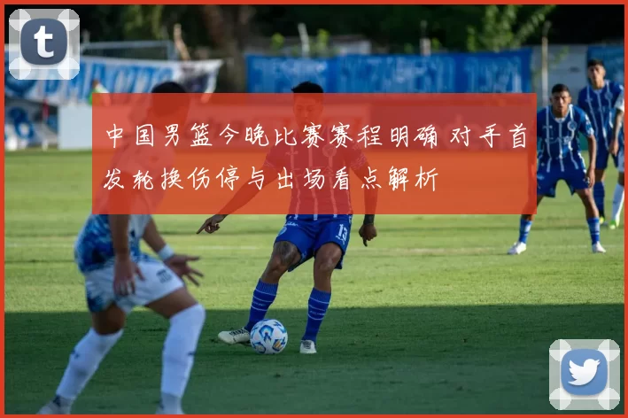 中国男篮今晚比赛赛程明确 对手首发轮换伤停与出场看点解析