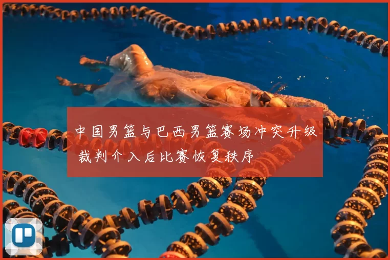 中国男篮与巴西男篮赛场冲突升级 裁判介入后比赛恢复秩序