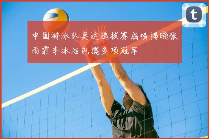 中国游泳队奥运选拔赛成绩揭晓张雨霏李冰洁包揽多项冠军