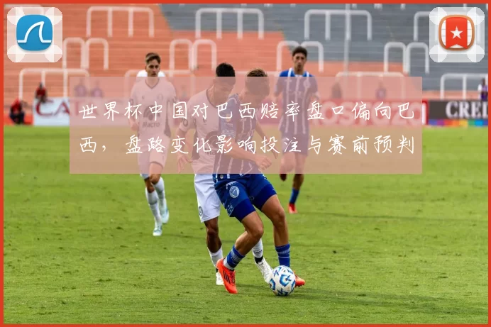 世界杯中国对巴西赔率盘口偏向巴西，盘路变化影响投注与赛前预判
