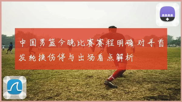 中国男篮今晚比赛赛程明确 对手首发轮换伤停与出场看点解析