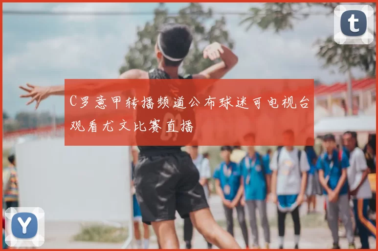 C罗意甲转播频道公布球迷可电视台观看尤文比赛直播