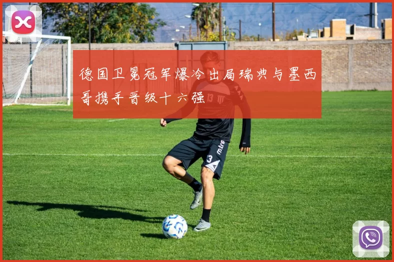 德国卫冕冠军爆冷出局瑞典与墨西哥携手晋级十六强