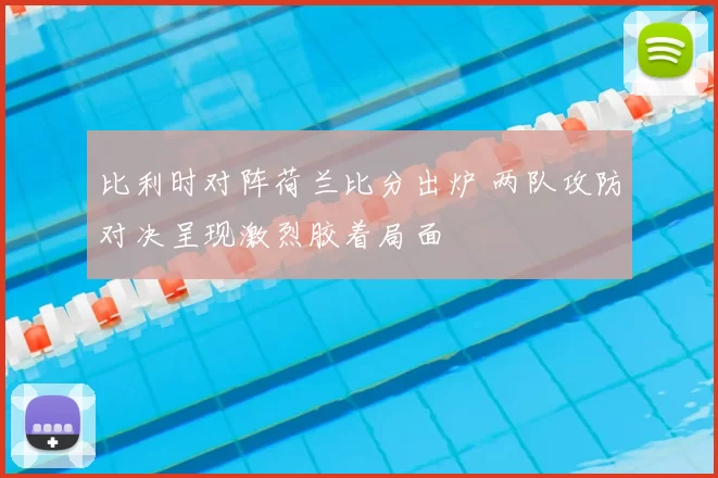 比利时对阵荷兰比分出炉 两队攻防对决呈现激烈胶着局面